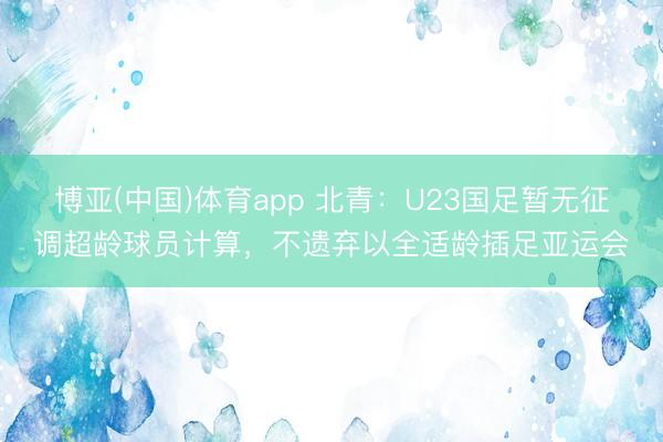 博亚(中国)体育app 北青：U23国足暂无征调超龄球员计算，不遗弃以全适龄插足亚运会
