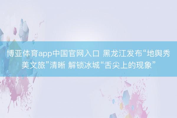 博亚体育app中国官网入口 黑龙江发布“地舆秀美文旅”清晰 解锁冰城“舌尖上的现象”