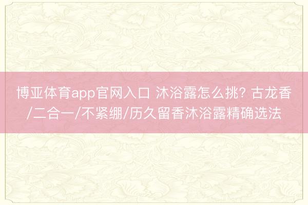 博亚体育app官网入口 沐浴露怎么挑? 古龙香/二合一/不紧绷/历久留香沐浴露精确选法