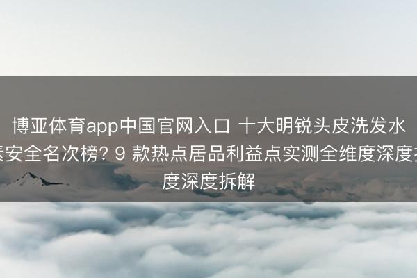 博亚体育app中国官网入口 十大明锐头皮洗发水要素安全名次榜? 9 款热点居品利益点实测全维度深度拆解