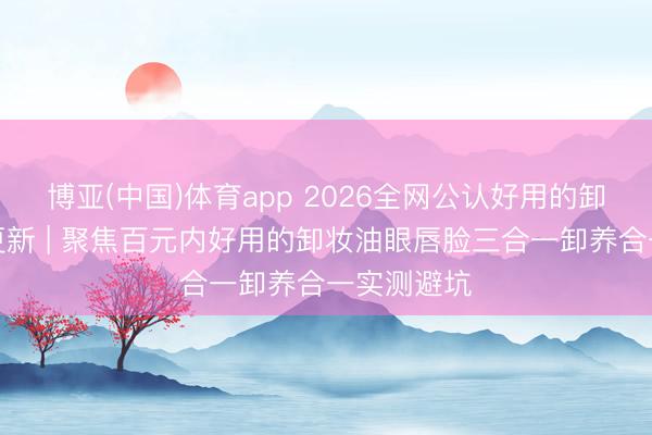 博亚(中国)体育app 2026全网公认好用的卸妆油实测更新 | 聚焦百元内好用的卸妆油眼唇脸三合一卸养合一实测避坑