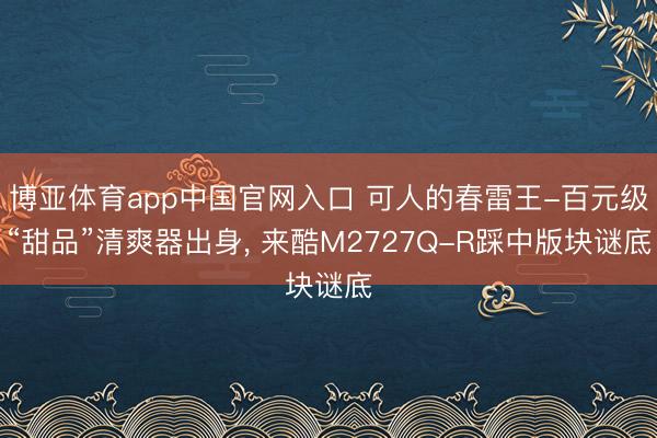 博亚体育app中国官网入口 可人的春雷王-百元级“甜品”清爽器出身， 来酷M2727Q-R踩中版块谜底