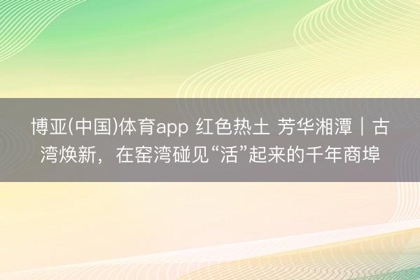 博亚(中国)体育app 红色热土 芳华湘潭｜古湾焕新，在窑湾碰见“活”起来的千年商埠