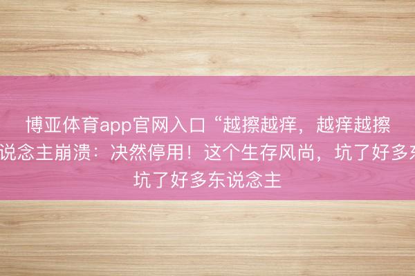 博亚体育app官网入口 “越擦越痒，越痒越擦！”有东说念主崩溃：决然停用！这个生存风尚，坑了好多东说念主