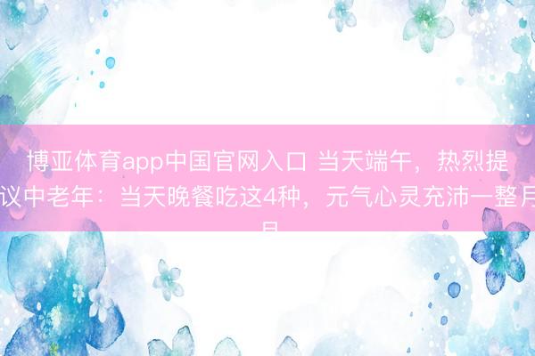 博亚体育app中国官网入口 当天端午，热烈提议中老年：当天晚餐吃这4种，元气心灵充沛一整月