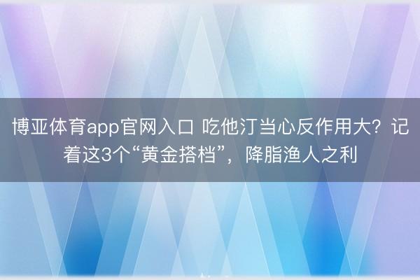 博亚体育app官网入口 吃他汀当心反作用大？记着这3个“黄金搭档”，降脂渔人之利