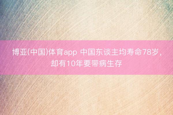 博亚(中国)体育app 中国东谈主均寿命78岁，却有10年要带病生存