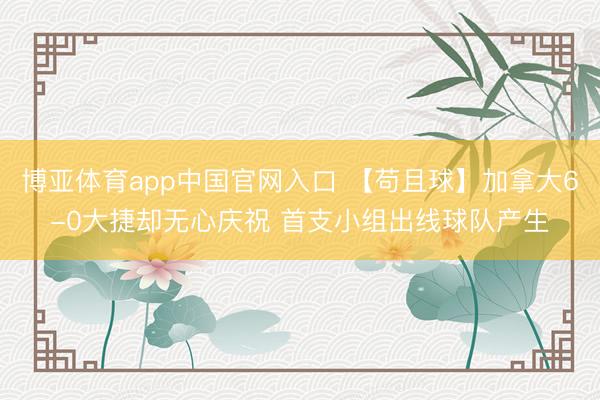博亚体育app中国官网入口 【苟且球】加拿大6-0大捷却无心庆祝 首支小组出线球队产生