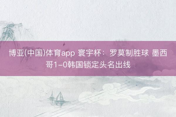博亚(中国)体育app 寰宇杯：罗莫制胜球 墨西哥1-0韩国锁定头名出线