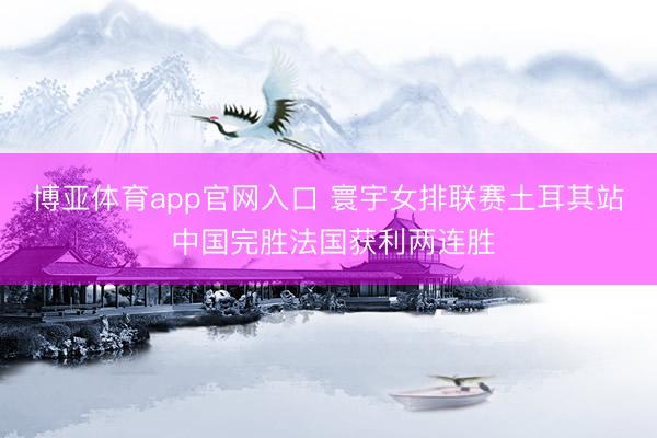 博亚体育app官网入口 寰宇女排联赛土耳其站 中国完胜法国获利两连胜