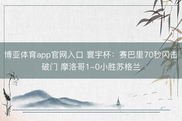 博亚体育app官网入口 寰宇杯：赛巴里70秒闪击破门 摩洛哥1-0小胜苏格兰